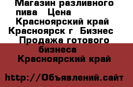 Магазин разливного пива › Цена ­ 270 000 - Красноярский край, Красноярск г. Бизнес » Продажа готового бизнеса   . Красноярский край